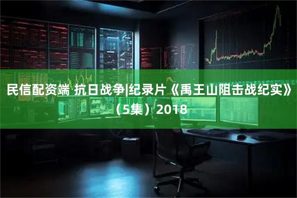 民信配资端 抗日战争|纪录片《禹王山阻击战纪实》（5集）2018