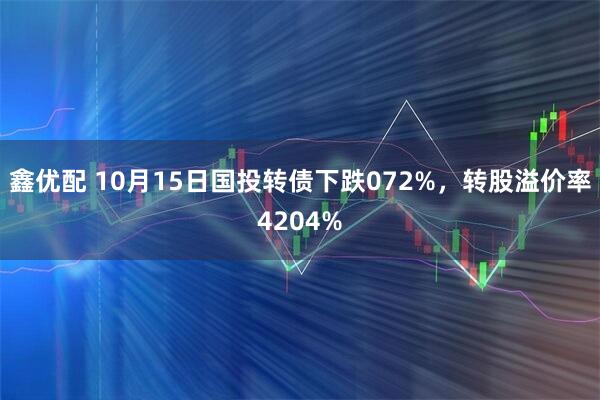 鑫优配 10月15日国投转债下跌072%，转股溢价率4204%