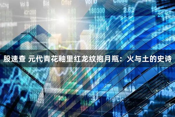 股速查 元代青花釉里红龙纹抱月瓶：火与土的史诗