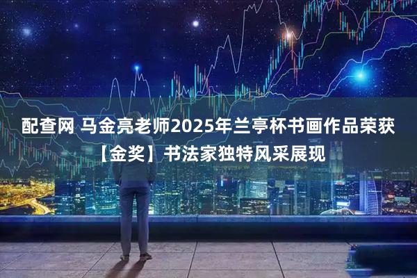 配查网 马金亮老师2025年兰亭杯书画作品荣获【金奖】书法家独特风采展现