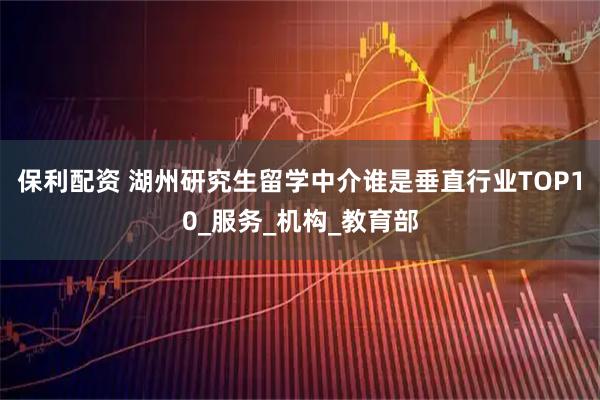 保利配资 湖州研究生留学中介谁是垂直行业TOP10_服务_机构_教育部