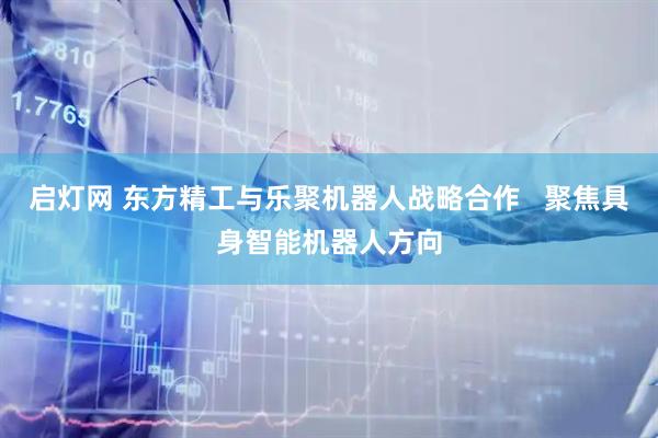 启灯网 东方精工与乐聚机器人战略合作 聚焦具身智能机器人方向