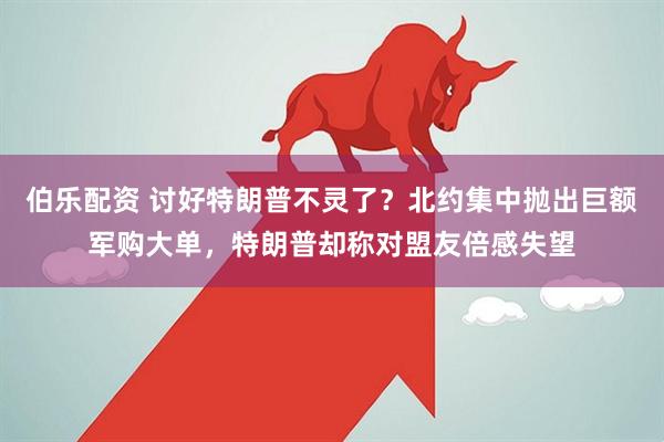 伯乐配资 讨好特朗普不灵了?北约集中抛出巨额军购大单,特朗普却称对盟友倍感失望