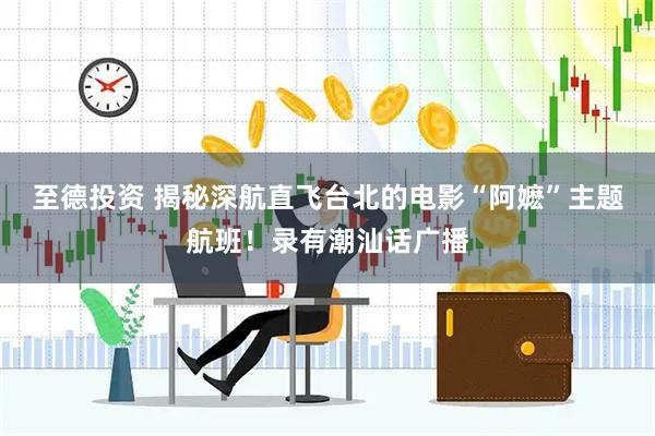 至德投资 揭秘深航直飞台北的电影“阿嬷”主题航班！录有潮汕话广播