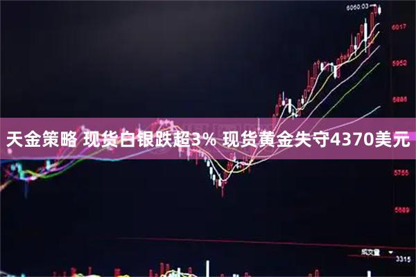 天金策略 现货白银跌超3% 现货黄金失守4370美元