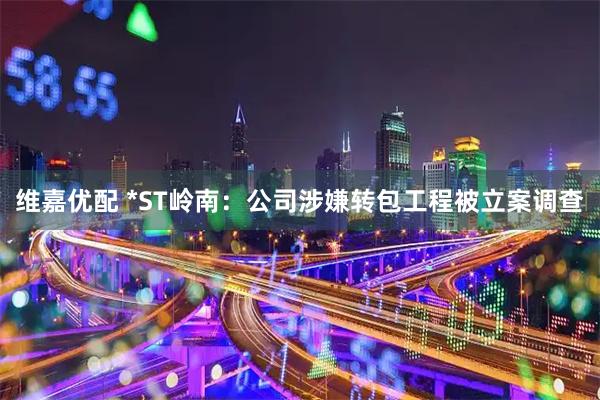 维嘉优配 *ST岭南：公司涉嫌转包工程被立案调查